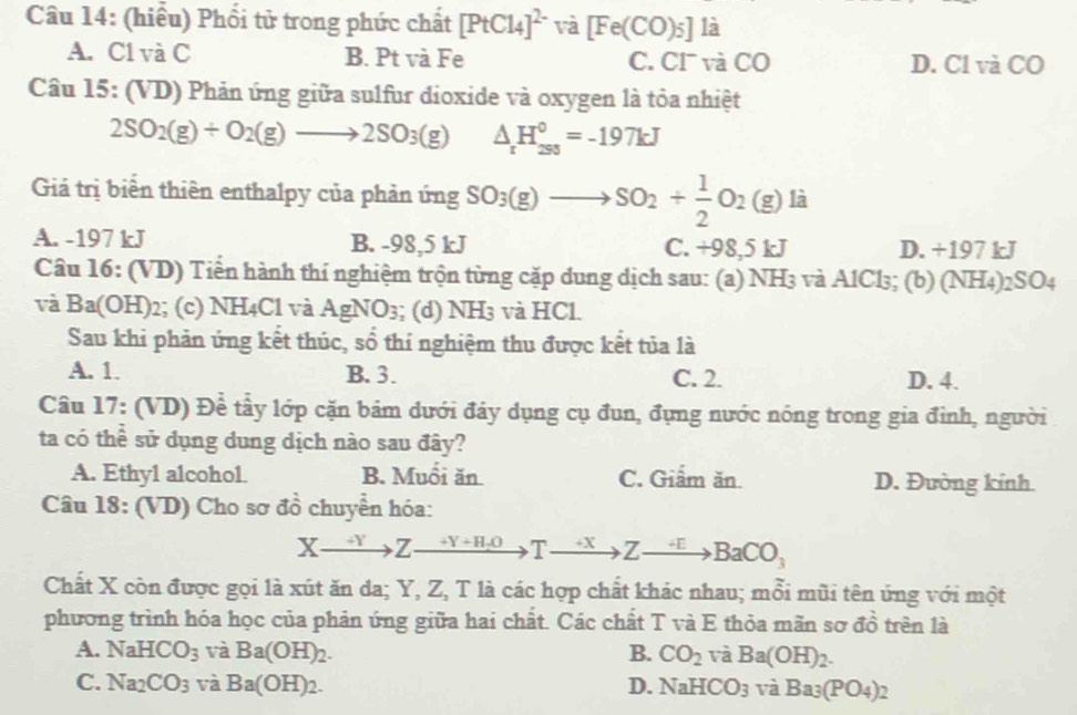 (hiểu) Phối tử trong phức chất [PtCl_4]^2- và [Fe(CO)5]1dot a
A. C1 và C B. Pt và Fe C. CI và CO D. Cl và CO
Câu 15: (VD) Phản ứng giữa sulfur dioxide và oxygen là tỏa nhiệt
2SO_2(g)+O_2(g)to 2SO_3(g) △ _rH_(293)^0=-197kJ
Giả trị biển thiên enthalpy của phản ứng SO_3(g)to SO_2+ 1/2 O_2(g) là
A. -197 kJ B. -98,5 kJ C. +98,5 kJ D. +197 kJ
Câu 16: (VD) Tiến hành thí nghiệm trộn từng cặp dung dịch sau: (a) NH3 và AlCl₃; (b) (NH4)2SO4
và Ba(OH)2; (c) NH4Cl và AgNO_3; (d) l surd H3 và HCl
Sau khi phản ứng kết thúc, sổ thí nghiệm thu được kết tủa là
A. 1. B.3. C. 2. D. 4.
Câu 17: (VD) Để tẩy lớp cặn bám dưới đây dụng cụ đun, đụng nước nóng trong gia đình, người
ta có thể sử dụng dung dịch nào sau đây?
A. Ethyl alcohol B. Muổi ăn C. Giẩm ăn D. Đường kính.
Câu 18: (VD) Cho sơ đồ chuyển hóa:
Xxrightarrow +YZxrightarrow +Y+H_+OTxrightarrow +XZto BaCO_3
Chất X còn được gọi là xút ăn da; Y, Z, T là các hợp chất khác nhau; mỗi mũi tên ứng với một
phương trình hóa học của phản ứng giữa hai chất. Các chất T và E thỏa mãn sơ đồ trên là
A. NaHCO_3 và Ba(OH)_2. B. CO_2 và Ba(OH)_2.
C. Na_2CO_3 và Ba(OH)_2. D. NaHCO_3 V a Ba_3(PO_4)_2