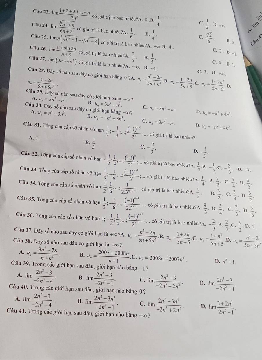 lim  (1+2+3+...+n)/2n^2  có giá trị là bao nhiêu?A. 0 .B.  1/4 .
2y
C.  1/2 .. D. +∞
Câu 24. lim  (sqrt[3](n^3+n))/6n+2  có giá trị là bao nhiêu?A.  1/6 . B.  1/4 .
A. lin
C.  sqrt[3](2)/6 . D. 0 Câu 4
Câu 25. lim n(sqrt(n^2+1)-sqrt(n^2-3)) có giá trị là bao nhiêu?A. +∞.B. 4 .
Câu 26. lim  (n+sin 2n)/n+5  có giá trị là bao nhiêu?A.  2/5 . B.  1/5 .
C. 2 . D. -1.
C. 0 . D. 1.
Câu 27.1 m(3n-4n^3) có giá trị là bao nhiêu?A. -∞. B. -4. C. 3 . D. +∞ .
Câu 28. Dãy số nào sau đây có giới hạn bằng 0 ?A. u_n= (n^2-2n)/5n+n^2 .B, u_n= (1-2n)/5n+5  .C. u_n= (1-2n^2)/5n+5 .D.
u_n= (1-2n)/5n+5n^2 .
Câu 29. Dãy số nào sau đây có giới hạn bằng +∞?
A. u_n=3n^2-n^3. B. u_n=3n^2-n^3. C. u_n=3n^2-n. u_n=-n^2+4n^3.
Câu 30. Dãy số nào sau dây có giới hạn bằng -∞?
D.
A. u_n=n^4-3n^3. B. u_n=-n^4+3n^3. C. u_n=3n^2-n. u_n=-n^2+4n^3.
D.
Câu 31. Tổng của cấp số nhân vô hạn  1/2 ;- 1/4 ;...;frac (-1)^n+12^n;... có giá trị là bao nhiêu?
A. 1.
B.  1/3 .
C. - 2/3 .
D. - 1/3 .
Câu 32. Tổng của cấp số nhân vô hạn - 1/2 ; 1/4 ;...;frac (-1)^n2^n;;... có giá trị là bao nhiêu?A.  1/3 .B - 1/3 .C - 2/3  D. -1.
Câu 33. Tổng của cấp số nhân vô hạn  1/3 ;- 1/9 ;...;frac (-1)^n+13^n;... có giá trị là bao nhiêu?A.  1/4 . B.  1/2 . C.  3/4 . D.  3/2 .
Câu 34. Tổng của cấp số nhân vô hạn  1/2 ; 1/6 ;...; 1/2.3^(n-1) ;;... có giá trị là bao nhiêu?A.  1/3 . B.  3/8 . C.  3/4 . D.  3/2 .
Câu 35. Tổng của cấp số nhân vô hạn  1/2 ;- 1/6 ;...;frac (-1)^n+12.3^(n-1);... có giá trị là bao nhiêu?A.  8/3 . B.  3/4 . C.  2/3 . D.  3/8 .
Câu 36. Tổng của cấp số nhân vô hạn 1;- 1/2 ; 1/4 ;...;frac (-1)^n+12^(n-1);;... có giá trị là bao nhiêu?A. - 2/3  .B.  2/3  C.  3/2 . D. 2 .
Câu 37. Dãy số nào sau đây có giới hạn là +∞?A. u_n= (n^2-2n)/5n+5n^2 .B. u_n= (1+2n)/5n+5 .C. u_n= (1+n^2)/5n+5  D. u_n= (n^2-2)/5n+5n^3 
Câu 38. Dãy số nào sau đâu có giới hạn là +∞?
A. u_n= (9n^2+7n)/n+n^2 . B. u_n= (2007+2008n)/n+1 .C. u_n=2008n-2007n^2. D. n^2+1.
Câu 39. Trong các giới hạn sau đâu, giới hạn nào bằng −1?
A. lim  (2n^2-3)/-2n^3-4 . B. lim  (2n^2-3)/-2n^2-1 . C. lim  (2n^2-3)/-2n^3+2n^2 . D. lim  (2n^3-3)/-2n^2-1 .
Câu 40. Trong các giới hạn sau đâu, giới hạn nào bằng 0 ?
A. lim  (2n^2-3)/-2n^3-4 . B. lim  (2n^2-3n^3)/-2n^2-1 . C. lim  (2n^2-3n^4)/-2n^3+2n^2 . D. lim  (3+2n^3)/2n^2-1 .
Câu 41. Trong các giới hạn sau đâu, giới hạn nào bằng +∞?