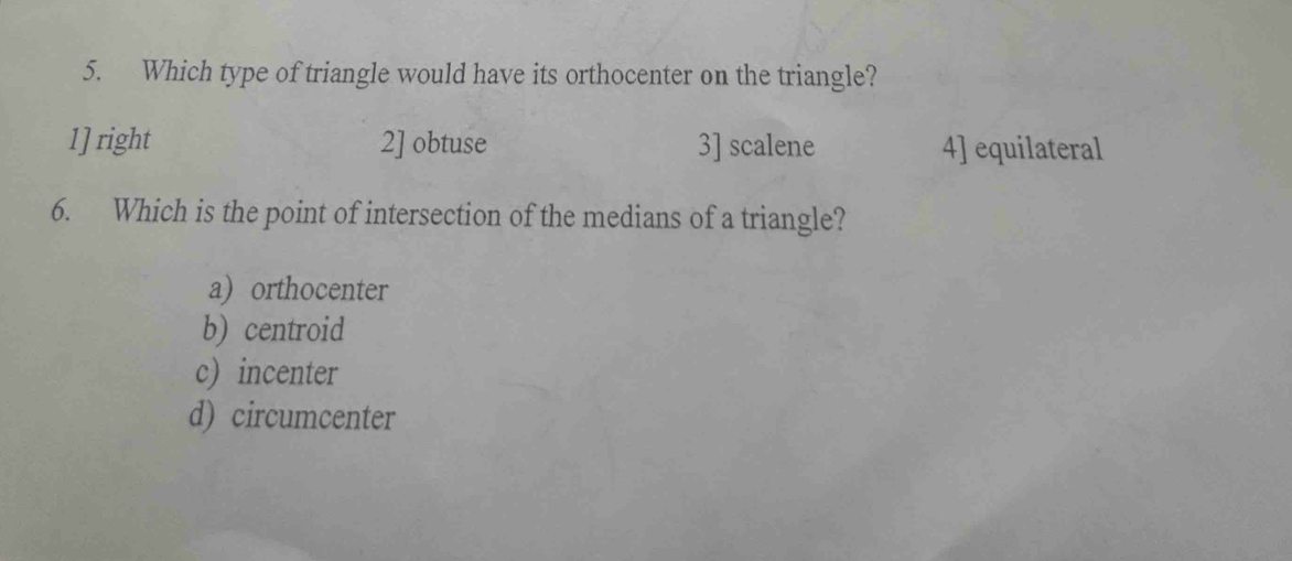 Which type of triangle would have its orthocenter on the triangle?
1] right 2] obtuse 3] scalene 4] equilateral
6. Which is the point of intersection of the medians of a triangle?
a) orthocenter
b) centroid
c) incenter
d) circumcenter