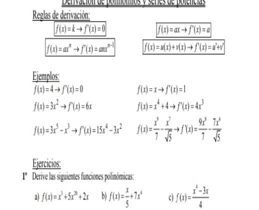 Denivación de ponmómios y séries de potencias 
Reglas de derivación:
f(x)=kto f'(x)=0 f(x)=axto f'(x)=a
f(x)=ax^nto f'(x)=anx^(n-1) f(x)=u(x)+v(x)to f'(x)=u'+v'
Ejemplos:
f(x)=4to f'(x)=0
f(x)=xto f'(x)=1
f(x)=3x^2to f'(x)=6x f(x)=x^4+4to f'(x)=4x^3
f(x)=3x^5-x^3to f'(x)=15x^4-3x^2 f(x)= x^9/7 - x^7/sqrt(5) to f'(x)= 9x^5/7 - 7x^6/sqrt(5) 
Ejercicios:
1° Derive las siguientes funciones polinómicas: 
a) f(x)=x^3+5x^(20)+2x b f(x)= x/5 +7x^4 c) f(x)= (x^4-3x)/4 