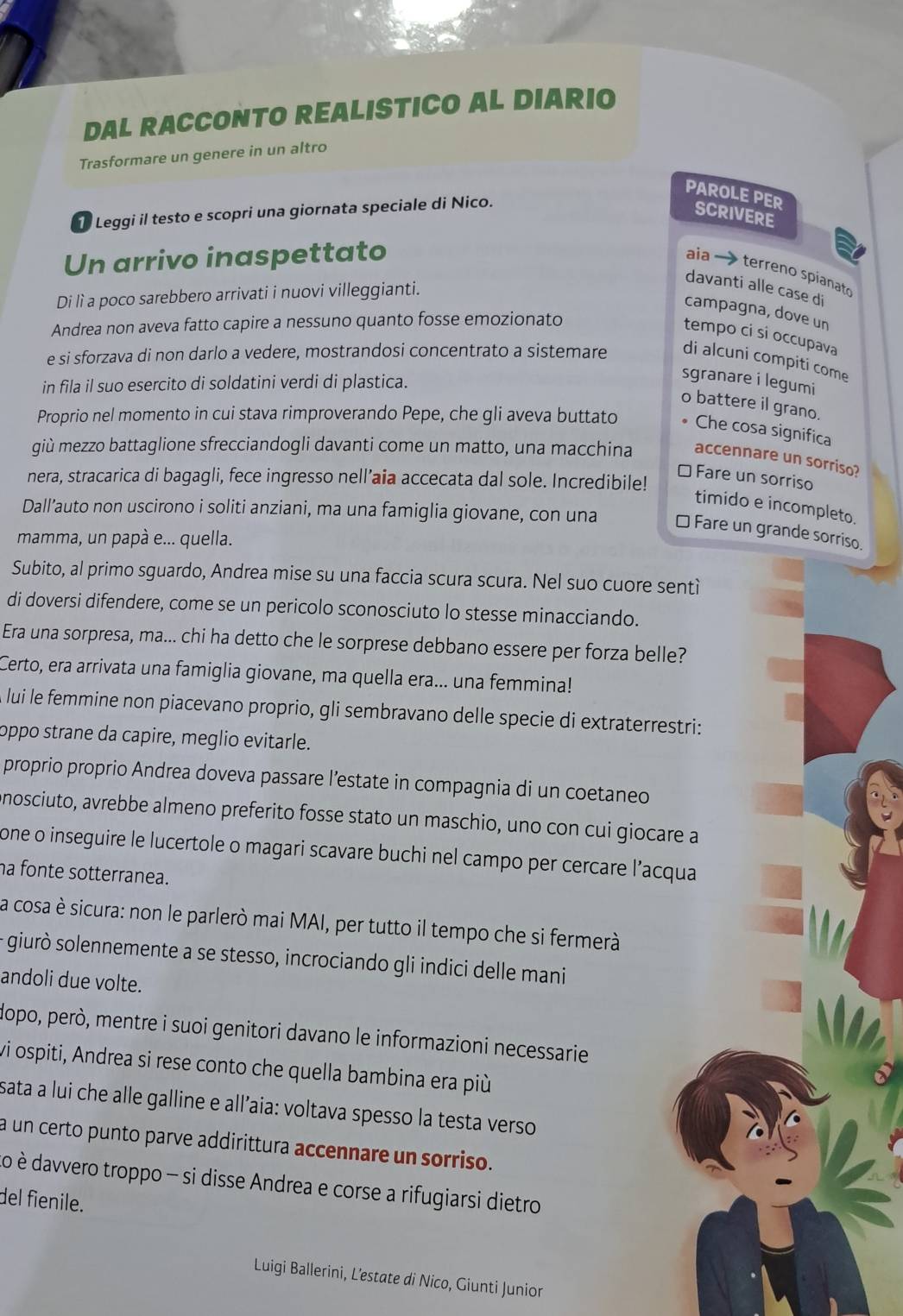 DAL RACCONTO REALISTICO AL DIARIO
Trasformare un genere in un altro
PAROLE PER SCriverE
Leggi il testo e scopri una giornata speciale di Nico.
Un arrivo inaspettato
aia → terreno spianat
davanti alle case di
Di lì a poco sarebbero arrivati i nuovi villeggianti.
campagna, dove un
Andrea non aveva fatto capire a nessuno quanto fosse emozionato
tempo ci si occupava
e si sforzava di non darlo a vedere, mostrandosi concentrato a sistemare di alcuni compiti come
in fila il suo esercito di soldatini verdi di plastica.
sgranare i legumi
o battere il grano.
Proprio nel momento in cui stava rimproverando Pepe, che gli aveva buttato Che cosa significa
giù mezzo battaglione sfrecciandogli davanti come un matto, una macchina accennare un sorriso?
⊥ Fare un sorriso
nera, stracarica di bagagli, fece ingresso nell’aia accecata dal sole. Incredibile!
timido e incompleto.
Dall’auto non uscirono i soliti anziani, ma una famiglia giovane, con una * Fare un grande sorriso.
mamma, un papà e... quella.
Subito, al primo sguardo, Andrea mise su una faccia scura scura. Nel suo cuore sentì
di doversi difendere, come se un pericolo sconosciuto lo stesse minacciando.
Era una sorpresa, ma... chi ha detto che le sorprese debbano essere per forza belle?
Certo, era arrivata una famiglia giovane, ma quella era... una femmina!
lui le femmine non piacevano proprio, gli sembravano delle specie di extraterrestri:
oppo strane da capire, meglio evitarle.
proprio proprio Andrea doveva passare l’estate in compagnia di un coetaneo
nosciuto, avrebbe almeno preferito fosse stato un maschio, uno con cui giocare a
one o inseguire le lucertole o magari scavare buchi nel campo per cercare l’acqua
ha fonte sotterranea.
la cosa è sicura: non le parlerò mai MAI, per tutto il tempo che si fermerà
- giurò solennemente a se stesso, incrociando gli indici delle mani
andoli due volte.
dopo, però, mentre i suoi genitori davano le informazioni necessarie
vi ospiti, Andrea si rese conto che quella bambina era più
sata a lui che alle galline e all’aia: voltava spesso la testa verso
a un certo punto parve addirittura accennare un sorriso.
Lo è davvero troppo - si disse Andrea e corse a rifugiarsi dietro
del fienile.
Luigi Ballerini, L’estate di Nico, Giunti Junior