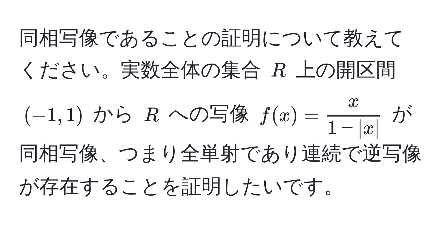 同相写像であることの証明について教えてください。実数全体の集合 ( R ) 上の開区間 ( (-1, 1) ) から ( R ) への写像 ( f(x) =  x/1 - |x|  ) が同相写像、つまり全単射であり連続で逆写像が存在することを証明したいです。