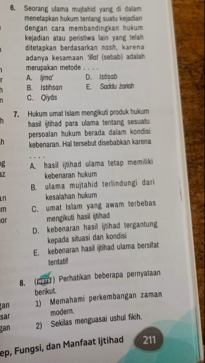 Seorang ulama mujtahid yang di dalam
menetapkan hukum tentang suatu kejadian
dengan cara membandingkan hukum
kejadian atau peristiwa lain yang telah
ditetapkan berdasarkan nash, karena
adanya kesamaan ‘illat (sebab) adalah
merupakan metode . . . .
r A. Ijma' D. Istisab
1 B. Istihsan E. Saddu żariah
C. Qiyās
7. Hukum umat Islam mengikuti produk hukum
h hasil ijtihad para ulama tentang sesuatu
persoalan hukum berada dalam kondisi
kebenaran. Hal tersebut disebabkan karena
g A. hasil ijtihad ulama tetap memiliki
z kebenaran hukum
B. ulama mujtahid terlindungi dari
an kesalahan hukum
m C. umat Islam yang awam terbebas
or mengikuti hasil ijtihad
D. kebenaran hasil ijtihad tergantung
kepada situasi dan kondisi
E. kebenaran hasil ijtihad ulama bersifat
tentatif
8. (20) Perhatikan beberapa pernyataan
berikut.
an 1) Memahami perkembangan zaman
sar modern.
gan 2) Sekilas menguasai ushul fikih.
ep, Fungsi, dan Manfaat Ijtihad 211