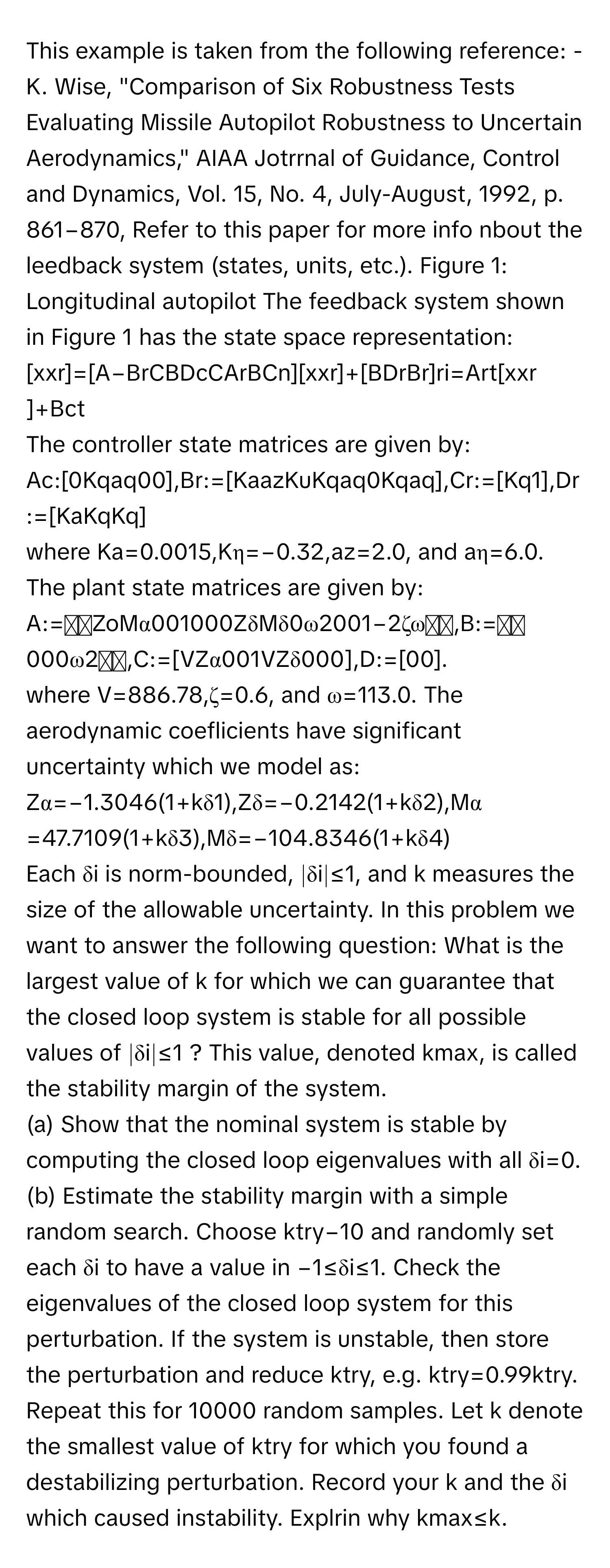 This example is taken from the following reference: - K. Wise, "Comparison of Six Robustness Tests Evaluating Missile Autopilot Robustness to Uncertain Aerodynamics," AIAA Jotrrnal of Guidance, Control and Dynamics, Vol. 15, No. 4, July-August, 1992, p. 861−870, Refer to this paper for more info nbout the leedback system (states, units, etc.). Figure 1: Longitudinal autopilot The feedback system shown in Figure 1 has the state space representation: 
[xxr​​]=[A−Br​C​BDc​CAr​​BCn​][xxr​​]+[BDr​Br​​]ri​=Art​[xxr​​]+Bct​
The controller state matrices are given by: 
Ac​:[0Kq​aq​​00​],Br​:=[Ka​az​Ku​Kq​aq​​0Kq​aq​​],Cr​:=[Kq​​1​],Dr​:=[Ka​Kq​​Kq​​]
where Ka​=0.0015,Kη​=−0.32,az​=2.0, and aη​=6.0. The plant state matrices are given by: 
A:=⎣⎡​Zo​Mα​00​1000​Zδ​Mδ​0ω2​001−2ζω​⎦⎤​,B:=⎣⎡​000ω2​⎦⎤​,C:=[VZα​0​01​VZδ​0​00​],D:=[00​]. 
where V=886.78,ζ=0.6, and ω=113.0. The aerodynamic coeflicients have significant uncertainty which we model as: 
Zα​=−1.3046(1+kδ1​),Zδ​=−0.2142(1+kδ2​),Mα​=47.7109(1+kδ3​),Mδ​=−104.8346(1+kδ4​)
Each δi​ is norm-bounded, ∣δi​∣≤1, and k measures the size of the allowable uncertainty. In this problem we want to answer the following question: What is the largest value of k for which we can guarantee that the closed loop system is stable for all possible values of ∣δi​∣≤1 ? This value, denoted kmax​, is called the stability margin of the system. 
(a) Show that the nominal system is stable by computing the closed loop eigenvalues with all δi​=0. 
(b) Estimate the stability margin with a simple random search. Choose ktry​−10 and randomly set each δi​ to have a value in −1≤δi​≤1. Check the eigenvalues of the closed loop system for this perturbation. If the system is unstable, then store the perturbation and reduce ktry​, e.g. ktry​=0.99ktry​. Repeat this for 10000 random samples. Let k denote the smallest value of ktry​ for which you found a destabilizing perturbation. Record your k and the δi​ which caused instability. Explrin why kmax​≤k.