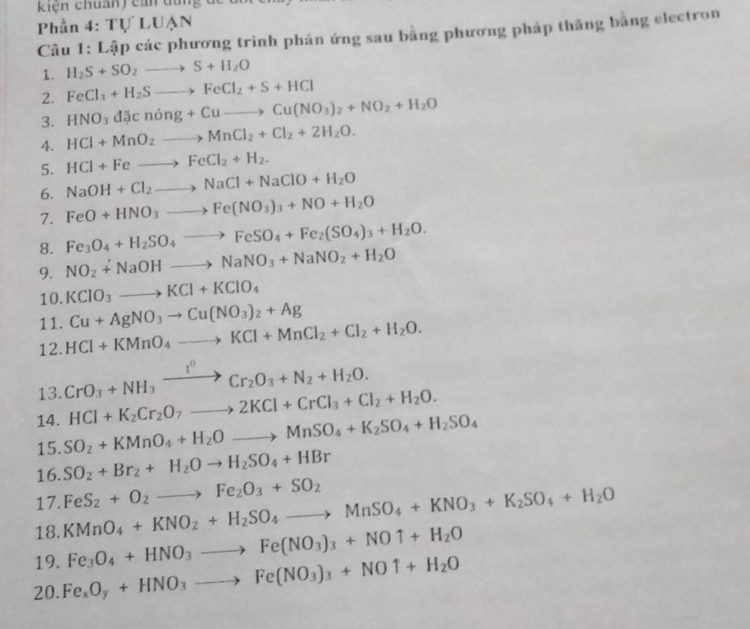 kiện chuẩn) cản dùng de
Phần 4: Tự LUẠN
Câu 1: Lập các phương trình phản ứng sau bằng phương pháp thăng bằng electron
1. H_2S+SO_2to S+H_2O
2. FeCl_3+H_2Sto FeCl_2+S+HCl
3. HNO_3dacnong+Cuto Cu(NO_3)_2+NO_2+H_2O
4. HCl+MnO_2to MnCl_2+Cl_2+2H_2O.
5. HCl+Feto FeCl_2+H_2.
6. NaOH+Cl_2to NaCl+NaClO+H_2O
7. FeO+HNO_3to Fe(NO_3)_3+NO+H_2O
8. Fe_3O_4+H_2SO_4to FeSO_4+Fe_2(SO_4)_3+H_2O.
9. NO_2+NaOHto NaNO_3+NaNO_2+H_2O
10. KClO_3to KCl+KClO_4
11. Cu+AgNO_3to Cu(NO_3)_2+Ag
12. HCl+KMnO_4to KCl+MnCl_2+Cl_2+H_2O.
13. CrO_3+NH_3xrightarrow I^0Cr_2O_3+N_2+H_2O.
HCl+K_2Cr_2O_7to 2KCl+CrCl_3+Cl_2+H_2O.
14. SO_2+KMnO_4+H_2Oto MnSO_4+K_2SO_4+H_2SO_4
15.
16. SO_2+Br_2+H_2Oto H_2SO_4+HBr
17. FeS_2+O_2to Fe_2O_3+SO_2
18. KMnO_4+KNO_2+H_2SO_4to MnSO_4+KNO_3+K_2SO_4+H_2O
19. Fe_3O_4+HNO_3to Fe(NO_3)_3+NOuparrow +H_2O
20. Fe_xO_y+HNO_3to Fe(NO_3)_3+NOuparrow +H_2O