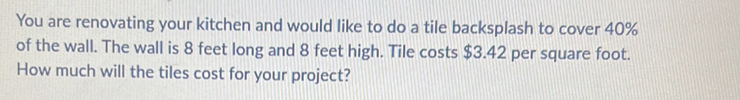 You are renovating your kitchen and would like to do a tile backsplash to cover 40%
of the wall. The wall is 8 feet long and 8 feet high. Tile costs $3.42 per square foot. 
How much will the tiles cost for your project?