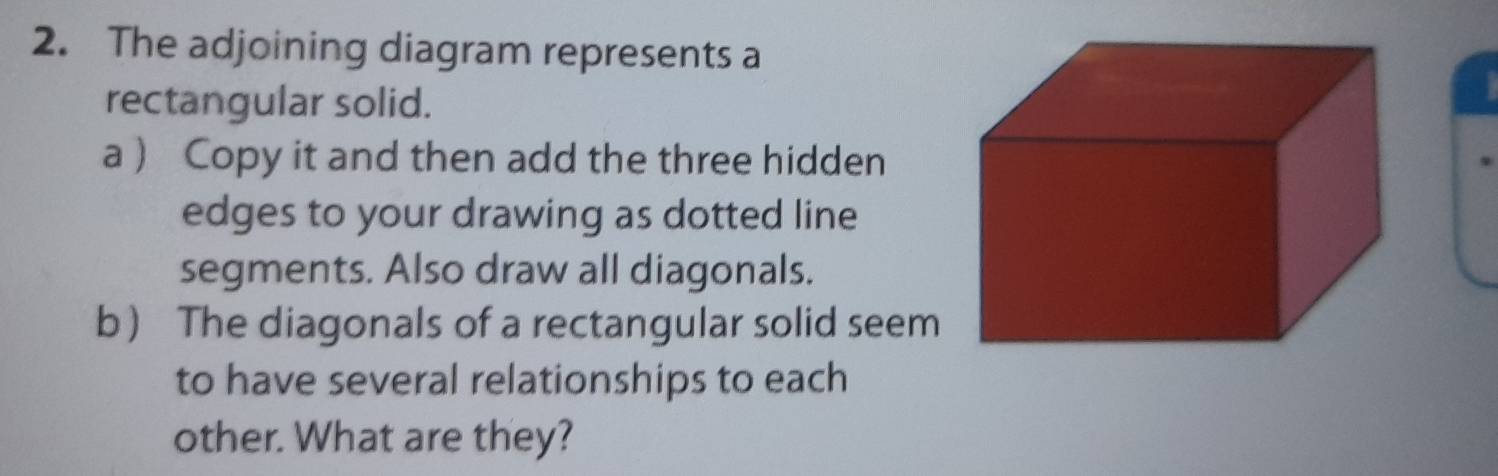 The adjoining diagram represents a 
rectangular solid. 
a  Copy it and then add the three hidden 
edges to your drawing as dotted line 
segments. Also draw all diagonals. 
b The diagonals of a rectangular solid seem 
to have several relationships to each 
other. What are they?