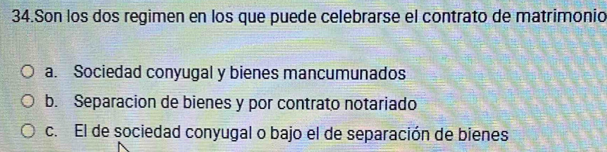 Son los dos regimen en los que puede celebrarse el contrato de matrimonio
a. Sociedad conyugal y bienes mancumunados
b. Separacion de bienes y por contrato notariado
c. El de sociedad conyugal o bajo el de separación de bienes