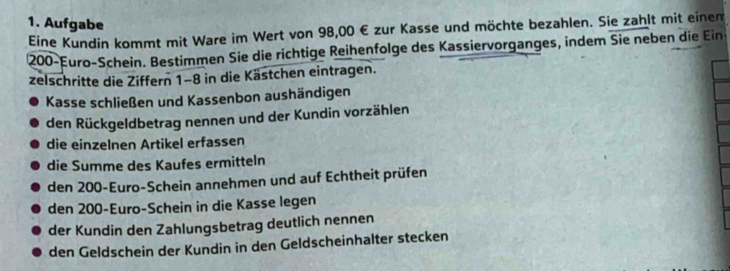 Aufgabe 
Eine Kundin kommt mit Ware im Wert von 98,00 € zur Kasse und möchte bezahlen. Sie zahlt mit einem
200-Euro -Schein. Bestimmen Sie die richtige Reihenfolge des Kassiervorganges, indem Sie neben die Ein 
zelschritte die Ziffern 1-8 in die Kästchen eintragen. 
Kasse schließen und Kassenbon aushändigen 
den Rückgeldbetrag nennen und der Kundin vorzählen 
die einzelnen Artikel erfassen 
die Summe des Kaufes ermitteln 
den 200-Euro -Schein annehmen und auf Echtheit prüfen 
den 200-Euro -Schein in die Kasse legen 
der Kundin den Zahlungsbetrag deutlich nennen 
den Geldschein der Kundin in den Geldscheinhalter stecken