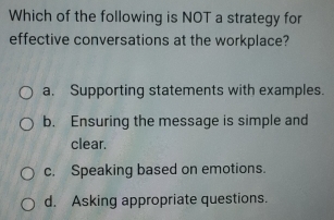 Which of the following is NOT a strategy for
effective conversations at the workplace?
a. Supporting statements with examples.
b. Ensuring the message is simple and
clear.
c. Speaking based on emotions.
d. Asking appropriate questions.