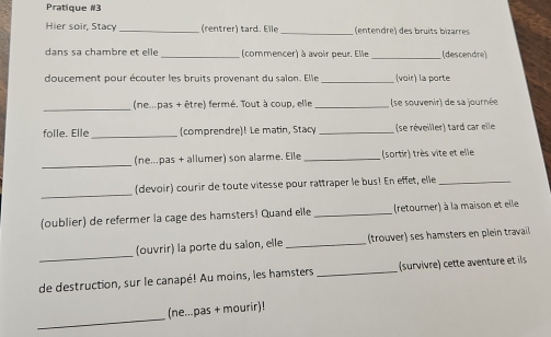 Pratigue #3 
Hier soir, Stacy _(rentrer) tard. Elle _(entendre) des bruits bizarres 
dans sa chambre et elle _(commencer) à avoir peur. Elle (descendre) 
_ 
doucement pour écouter les bruits provenant du salon. Elle (voir) la porte 
_ 
(nempas + être) fermé. Tout à coup, elle _(se souvenir) de sa journée 
folle. Elle_ (comprendre)! Le matin, Stacy _(se réveiller) tard car elle 
_ 
(ne...pas + allumer) son alarme. Elle _(sortir) très vite et elle 
_ 
(devoir) courir de toute vitesse pour rattraper le bus! En effet, elle_ 
(oublier) de refermer la cage des hamsters! Quand elle _(retourner) à la maison et elle 
_ 
(ouvrir) la porte du saion, elle _(trouver) ses hamsters en plein travail 
de destruction, sur le canapé! Au moins, les hamsters _(survivre cette aventure et ils 
_ 
(ne...pas + mourir)!