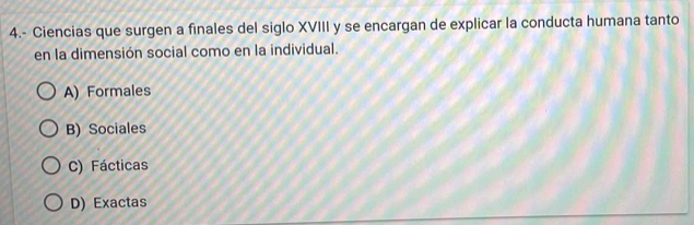 4.- Ciencias que surgen a finales del siglo XVIII y se encargan de explicar la conducta humana tanto
en la dimensión social como en la individual.
A) Formales
B) Sociales
C) Fácticas
D) Exactas