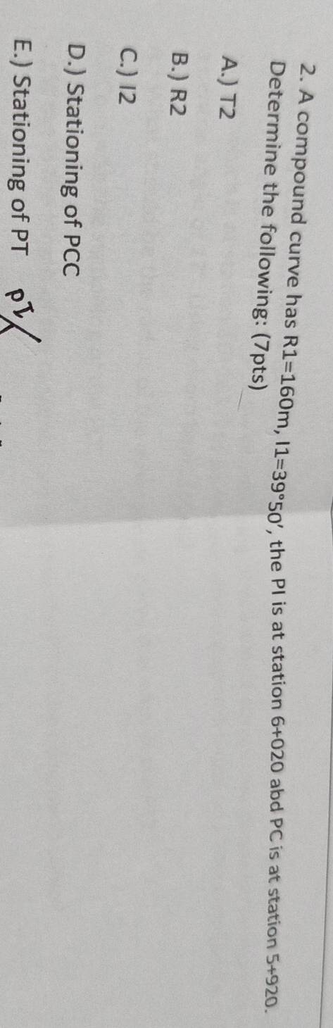A compound curve has R1=160m, l1=39°50' , the PI is at station 6+020 abd PC is at station 5+920. 
Determine the following: (7pts) 
A.) T2
B.) R2
C.) I2
D.) Stationing of PCC
E.) Stationing of PT