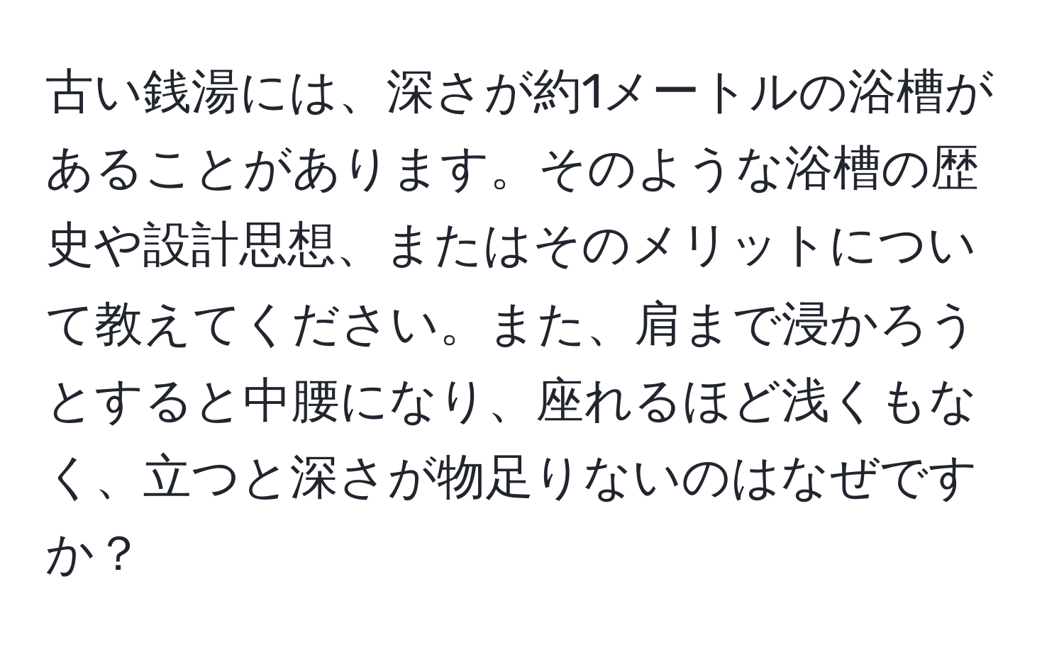 古い銭湯には、深さが約1メートルの浴槽があることがあります。そのような浴槽の歴史や設計思想、またはそのメリットについて教えてください。また、肩まで浸かろうとすると中腰になり、座れるほど浅くもなく、立つと深さが物足りないのはなぜですか？