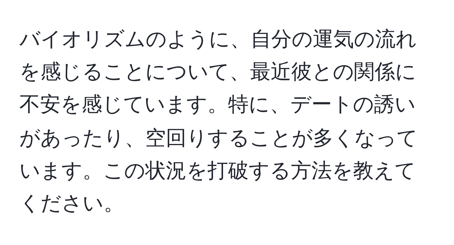 バイオリズムのように、自分の運気の流れを感じることについて、最近彼との関係に不安を感じています。特に、デートの誘いがあったり、空回りすることが多くなっています。この状況を打破する方法を教えてください。