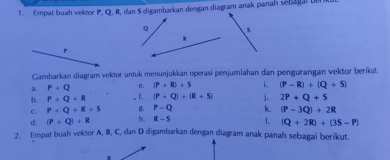 Empat buah vektor P, Q, R, dan S digambarkan dengan diagram anak panah sebagal benk
Q
s
R
P
Gambarkan diagram vektor untuk menunjukkan operasi penjumlahan dan pengurangan vektor berikut. 
a. P+Q e. (P+R)+S
i. (P-R)+(Q+S)
b. P+Q+R f. (P+Q)+(R+S) j. 2P+Q+S
C. P+Q+R+S g. P-Q k. (P-3Q)+2R
h. R-S
d. (P+Q)+R 1. (Q+2R)+(3S-P)
2. Empat buah vektor A, B, C, dan D digambarkan dengan diagram anak panah sebagai berikut. 
B