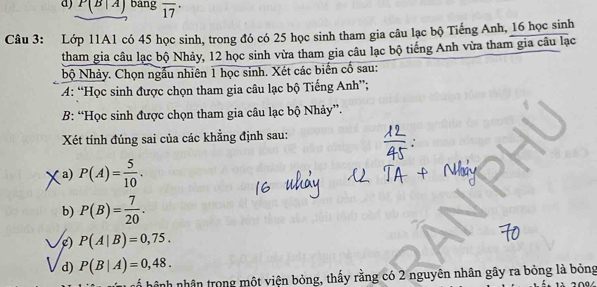 P(B|A) bang overline (17)^(·) 
Câu 3: Lớp 11A1 có 45 học sinh, trong đó có 25 học sinh tham gia câu lạc bộ Tiếng Anh, 16 học sinh 
tham gia câu lạc bộ Nhảy, 12 học sinh vừa tham gia câu lạc bộ tiếng Anh vừa tham gia câu lạc 
bộ Nhảy. Chọn ngẫu nhiên 1 học sinh. Xét các biến cố sau: 
A: “Học sinh được chọn tham gia câu lạc bộ Tiếng Anh”; 
B: “Học sinh được chọn tham gia câu lạc bộ Nhảy”. 
Xét tính đúng sai của các khẳng định sau: 
a) P(A)= 5/10 . 
b) P(B)= 7/20 . 
/c) P(A|B)=0,75. 
d) P(B|A)=0,48. 
h hệ nh nhân trong một viện bỏng, thấy rằng có 2 nguyên nhân gây ra bỏng là bỏng