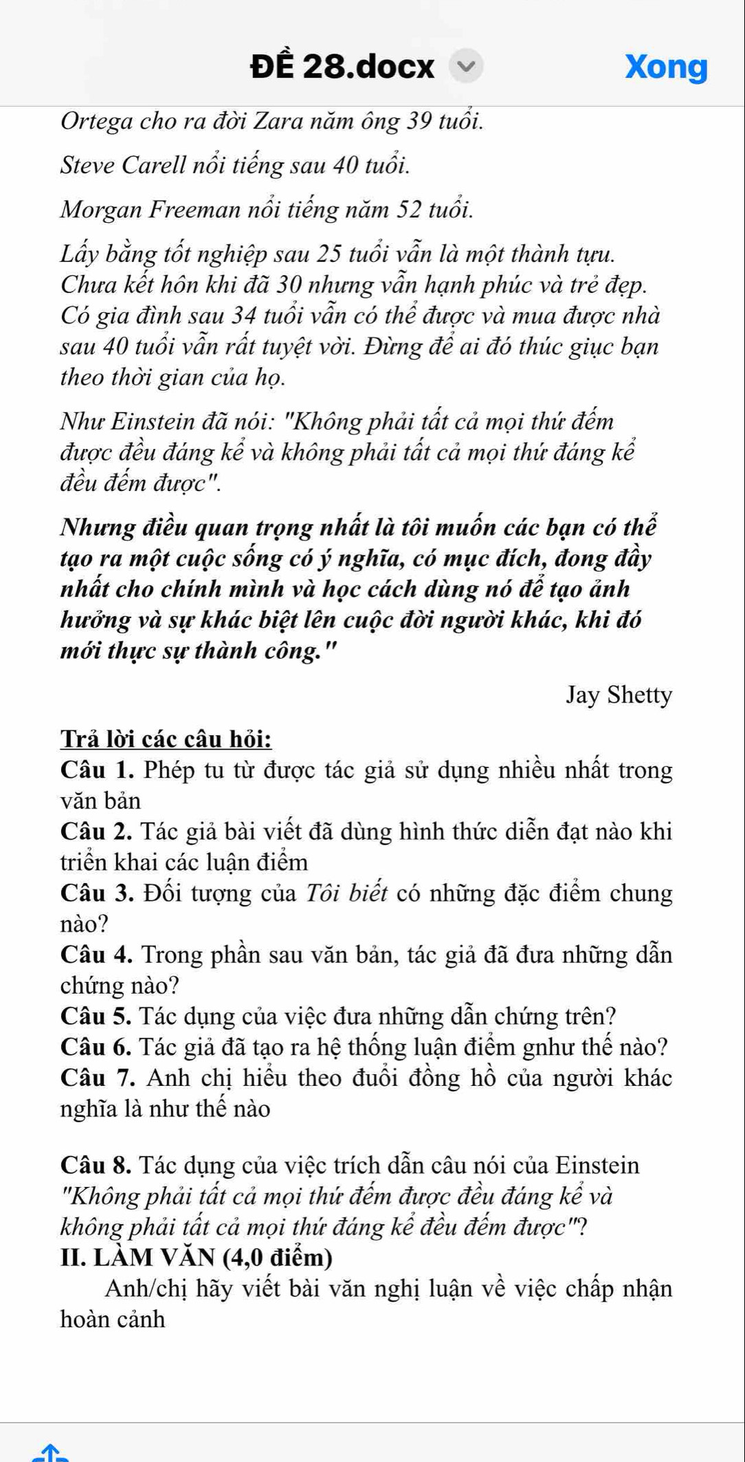 ĐÊ 28.docx Xong
Ortega cho ra đời Zara năm ông 39 tuổi.
Steve Carell nổi tiếng sau 40 tuổi.
Morgan Freeman nổi tiếng năm 52 tuổi.
Lấy bằng tốt nghiệp sau 25 tuổi vẫn là một thành tựu.
Chưa kết hôn khi đã 30 nhưng vẫn hạnh phúc và trẻ đẹp.
Có gia đình sau 34 tuổi vẫn có thể được và mua được nhà
sau 40 tuổi vẫn rất tuyệt vời. Đừng để ai đó thúc giục bạn
theo thời gian của họ.
Như Einstein đã nói: "Không phải tất cả mọi thứ đếm
được đều đáng kể và không phải tất cả mọi thứ đáng kể
đều đếm được".
Nhưng điều quan trọng nhất là tôi muốn các bạn có thể
tạo ra một cuộc sống có ý nghĩa, có mục đích, đong đầy
nhất cho chính mình và học cách dùng nó để tạo ảnh
hưởng và sự khác biệt lên cuộc đời người khác, khi đó
mới thực sự thành công."
Jay Shetty
Trả lời các câu hỏi:
Câu 1. Phép tu từ được tác giả sử dụng nhiều nhất trong
vǎn bản
Câu 2. Tác giả bài viết đã dùng hình thức diễn đạt nào khi
triển khai các luận điểm
Câu 3. Đối tượng của Tôi biết có những đặc điểm chung
nào?
Câu 4. Trong phần sau văn bản, tác giả đã đưa những dẫn
chứng nào?
Câu 5. Tác dụng của việc đưa những dẫn chứng trên?
Câu 6. Tác giả đã tạo ra hệ thống luận điểm gnhư thế nào?
Câu 7. Anh chị hiểu theo đuổi đồng hồ của người khác
nghĩa là như thế nào
Câu 8. Tác dụng của việc trích dẫn câu nói của Einstein
"Không phải tất cả mọi thứ đếm được đều đáng kể và
không phải tất cả mọi thứ đáng kể đều đếm được"?
II. LÀM VĂN (4,0 điểm)
Anh/chị hãy viết bài văn nghị luận về việc chấp nhận
hoàn cảnh