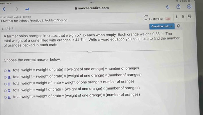 ★ 53%
Wed Jan B
AA savvasrealize.com
DUE
A7205.2 5 MS MATH 7 - PEREIRA Jan
-1: MathXL for School: Practice & Problem Solving 7-11:59 pm Late
5.1.PS-7 Question Helo v
A farmer ships oranges in crates that weigh 5.1 Ib each when empty. Each orange weighs 0.33 Ib. The
total weight of a crate filled with oranges is 44.7 Ib. Write a word equation you could use to find the number
of oranges packed in each crate.
Choose the correct answer below.
A. total weight = (weight of crate) × (weight of one orange) + number of oranges
B. total weight = (weight of crate) × (weight of one orange) × (number of oranges)
C. total weight = weight of crate + weight of one orange + number of oranges
D. total weight = weight of crate + (weight of one orange) × (number of oranges)
E. total weight = weight of crate - (weight of one orange) × (number of oranges)