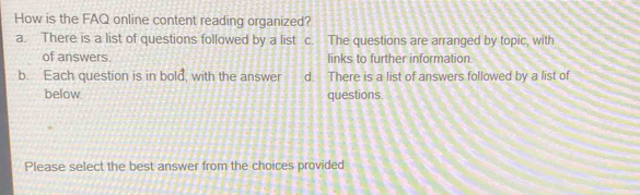 How is the FAQ online content reading organized?
a. There is a list of questions followed by a list c. The questions are arranged by topic, with
of answers. links to further information.
b. Each question is in bold, with the answer d. There is a list of answers followed by a list of
below. questions.
Please select the best answer from the choices provided