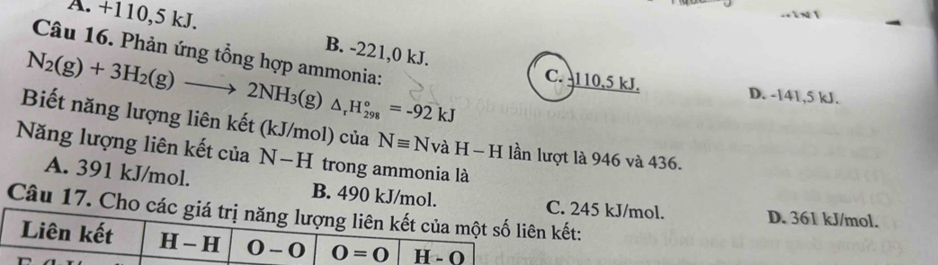 A. +110,5 kJ.
B. -221,0 kJ.
Câu 16. Phản ứng tổng hợp ammonia:
N_2(g)+3H_2(g)to 2NH_3 (g) △ _rH_(298)°=-92kJ
C. -110,5 kJ. D. -141,5 kJ.
Biết năng lượng liên kết (kJ/mol) của Nequiv NvaH-H lần lượt là 946 và 436.
Năng lượng liên kết của N-H trong ammonia là
A. 391 kJ/mol. B. 490 kJ/mol.
Câu 17. Chết:
. 245 kJ/mol. D. 361 kJ/mol.