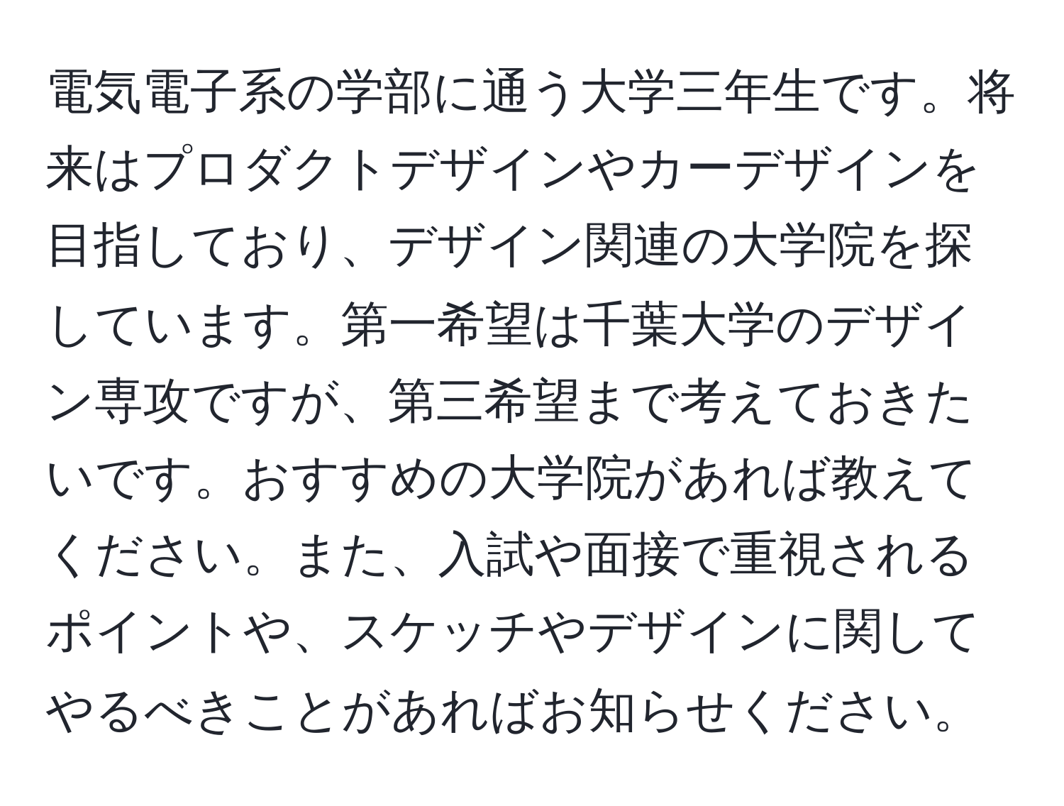 電気電子系の学部に通う大学三年生です。将来はプロダクトデザインやカーデザインを目指しており、デザイン関連の大学院を探しています。第一希望は千葉大学のデザイン専攻ですが、第三希望まで考えておきたいです。おすすめの大学院があれば教えてください。また、入試や面接で重視されるポイントや、スケッチやデザインに関してやるべきことがあればお知らせください。