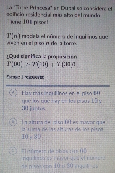 La "Torre Princesa" en Dubai se considera el
edifício residencial más alto del mundo.
¡Tiene 101 pisos!
T(n) modela el número de inquilinos que
viven en el piso n de la torre.
¿Qué significa la proposición
T(60)>T(10)+T(30) ?
Escoge 1 respuesta:
A Hay más inquilinos en el piso 60
que los que hay en los pisos 10 y
30 juntos
8 La altura del piso 60 es mayor que
la suma de las alturas de los pisos
10γ 30
El número de pisos con 60
inquilinos es mayor que el número
de pisos con 10 o 30 inquilinos