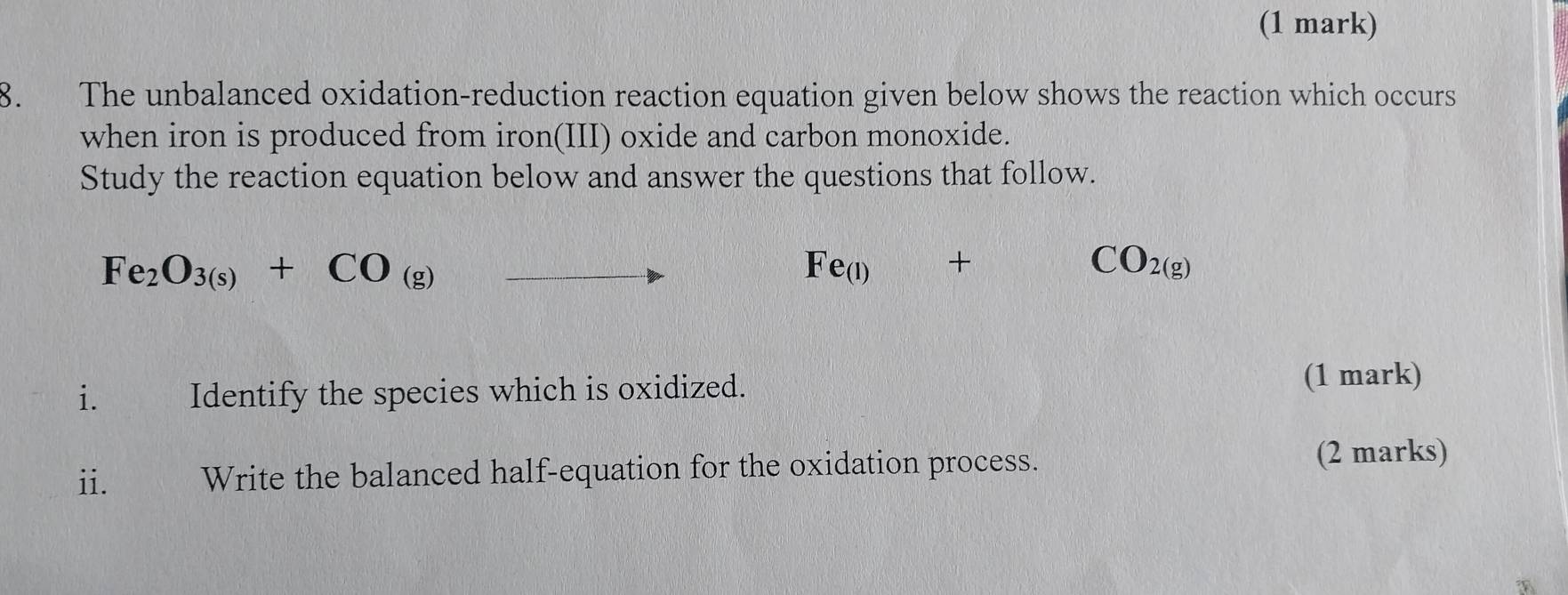 The unbalanced oxidation-reduction reaction equation given below shows the reaction which occurs 
when iron is produced from iron(III) oxide and carbon monoxide. 
Study the reaction equation below and answer the questions that follow.
Fe_2O_3(s)+CO_(g)
Fe_(1)+
CO_2(g)
i₹ Identify the species which is oxidized. 
(1 mark) 
ii. Write the balanced half-equation for the oxidation process. 
(2 marks)