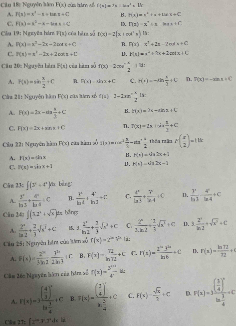 Nguyên hàm F(x) của hàm số f(x)=2x+tan^2x là:
A. F(x)=x^2-x+tan x+C B. F(x)=x^2+x+tan x+C
C. F(x)=x^2-x-tan x+C D. F(x)=x^2+x-tan x+C
Câu 19: Nguyên hàm F(x) của hàm số f(x)=2(x+cot^2x) là:
A. F(x)=x^2-2x-2cot x+C B. F(x)=x^2+2x-2cot x+C
C. F(x)=x^2-2x+2cot x+C D. F(x)=x^2+2x+2cot x+C
Cầu 20: Nguyên hàm F(x) của hàm số f(x)=2cos^2 x/2 -1 là:
A. F(x)=sin  x/2 +C B. F(x)=sin x+C C. F(x)=-sin  x/2 +C D. F(x)=-sin x+C
Câu 21: Nguyên hàm F(x) của hàm số f(x)=3-2sin^2 x/2  là:
A. F(x)=2x-sin  x/2 +C
B. F(x)=2x-sin x+C
C. F(x)=2x+sin x+C
D. F(x)=2x+sin  x/2 +C
Câu 22: Nguyên hàm F(x) của hàm số f(x)=cos^2 x/2 -sin^2 x/2  thòa mãn F( π /2 )=1ld:
A. F(x)=sin x
B. F(x)=sin 2x+1
C. F(x)=sin x+1
D. F(x)=sin 2x-1
Câu 23: ∈t (3^x+4^x)dx bằng:
A.  3^x/ln 3 + 4^x/ln 4 +C B.  3^x/ln 4 + 4^x/ln 3 +C C.  4^x/ln 3 + 3^x/ln 4 +C D.  3^x/ln 3 - 4^x/ln 4 +C
Câu 24:∈t (3.2^x+sqrt(x))dx bằng:
A.  2^x/ln 2 + 2/3 sqrt(x^3)+C B. 3. 2^x/ln 2 + 2/3 sqrt(x^3)+C C.  2^x/3.ln 2 + 2/3 sqrt(x^3)+C D. 3. 2^x/ln 2 +sqrt(x^3)+C
Cầu 25: Nguyên hàm của hàm số f(x)=2^(3x).3^(2x) là:
A. F(x)= 2^(3x)/3ln 2 ·  3^(2x)/2ln 3 +C B. F(x)= 72/ln 72 +C C. F(x)= (2^(3x).3^(2x))/ln 6 +C D. F(x)= ln 72/72 +0
Câu 26: Nguyên hàm của hàm số f(x)= (3^(x+1))/4^x  là:
A. F(x)=3frac ( 4/3 )^xln  3/4 +C B. F(x)=frac ( 3/4 )^xln  3/4 +C C. F(x)= sqrt(x)/2 +C D. F(x)=3frac ( 3/4 )^xln  3/4 +c
Câu 27:∈t 2^(2x).3^x.7^xdx là