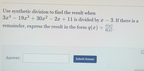 Use synthetic division to find the result when
3x^4-19x^3+30x^2-2x+11 is divided by x-3. If there is a 
remainder, express the result in the form q(x)+ r(x)/b(x) . 
Answer: □ Submit Answer 
attemn