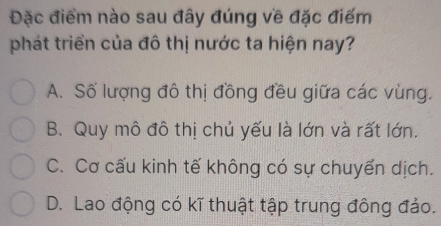 Đặc điểm nào sau đây đúng về đặc điểm
phát triển của đô thị nước ta hiện nay?
A. Số lượng đô thị đồng đều giữa các vùng.
B. Quy mô đô thị chủ yếu là lớn và rất lớn.
C. Cơ cấu kinh tế không có sự chuyến dịch.
D. Lao động có kĩ thuật tập trung đông đảo.