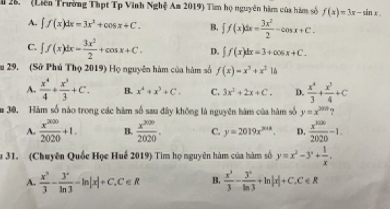 ' (Liên Trường Thpt Tp Vinh Nghệ Am 2019) Tìm họ nguyên hàm của hàm số f(x)=3x-sin x.
A. ∈t f(x)dx=3x^2+cos x+C. B, ∈t f(x)dx= 3x^2/2 -cos x+C.
C. ∈t f(x)dx= 3x^2/2 +cos x+C. D. ∈t f(x)dx=3+cos x+C. 
u 29. (Sở Phú Thọ 2019) Họ nguyên hàm của hàm số f(x)=x^3+x^214
A.  x^4/4 + x^3/3 +C. B. x^4+x^5+C. C. 3x^2+2x+C. D.  x^4/3 + x^3/4 +C
u 30. Hàm số nào trong các hàm số sau đây không là nguyên hàm của hàm số y=x^(2014) ?
A.  x^(2000)/2020 +1. B.  x^(2000)/2020 . C. y=2019x^(2018). D.  x^(2000)/2020 -1. 
31. (Chuyên Quốc Học Huế 2019) Tìm họ nguyên hàm của hàm số y=x^2-3°+ 1/x .
A.  x^3/3 - 3^x/ln 3 -ln |x|+C, C∈ R B.  x^3/3 - 3^n/ln 3 +ln |x|+C.C∈ R