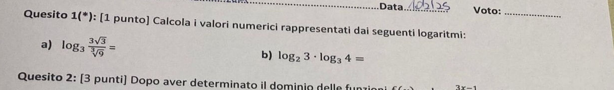 Data. Voto: 
Quesito 1(*) : [1 punto] Calcola i valori numerici rappresentati dai seguenti logaritmi:_ 
a) log _3 3sqrt(3)/sqrt[3](9) =
b) log _23· log _34=
Quesito 2: [3 punti] Dopo aver determinato il dominio delle funzir
3x-1