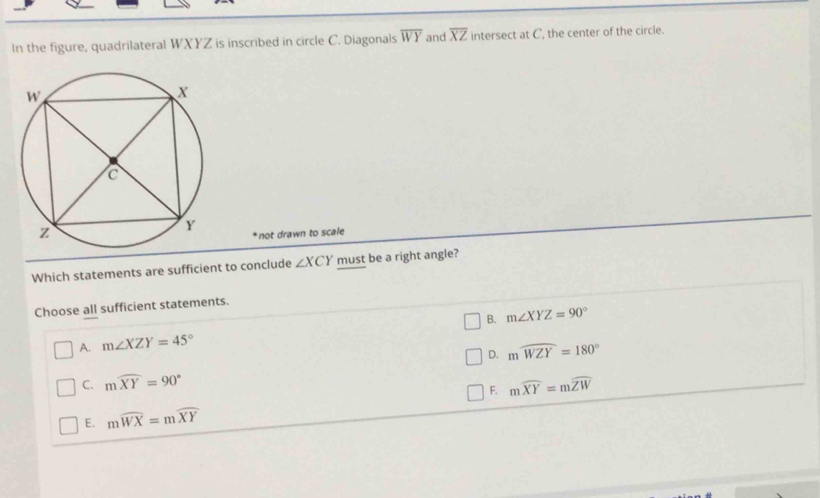 In the figure, quadrilateral WXYZ is inscribed in circle C. Diagonals overline WY and overline XZ intersect at C, the center of the circle.
* not drawn to scale
Which statements are sufficient to conclude ∠ XCY must be a right angle?
Choose all sufficient statements.
B. m∠ XYZ=90°
A. m∠ XZY=45°
D. mwidehat WZY=180°
C. mwidehat XY=90° mwidehat XY=mwidehat ZW
F.
E. mwidehat WX=mwidehat XY