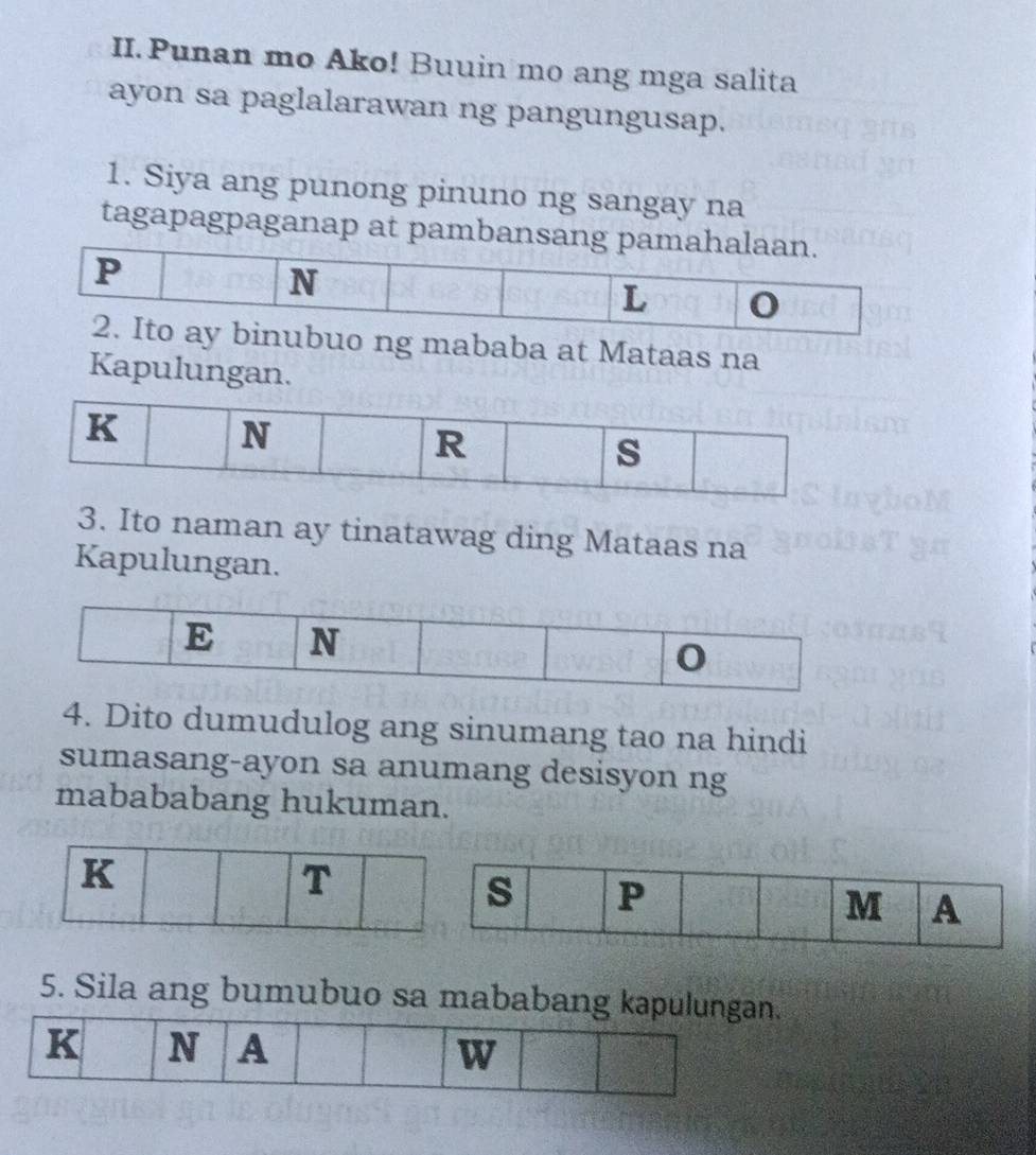 Punan mo Ako! Buuin mo ang mga salita 
ayon sa paglalarawan ng pangungusap. 
1. Siya ang punong pinuno ng sangay na 
tagapagpaganap at pambansang pamahalaan.
P
N
L
2. Ito ay binubuo ng mababa at Mataas na 
Kapulungan.
K N
R 
s 
3. Ito naman ay tinatawag ding Mataas na 
Kapulungan. 
4. Dito dumudulog ang sinumang tao na hindi 
sumasang-ayon sa anumang desisyon ng 
mabababang hukuman. 
5. Sila ang bumubuo sa mababang kapulungan. 
K N A W