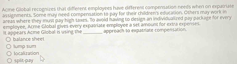 Acme Global recognizes that different employees have different compensation needs when on expatriate
assignments. Some may need compensation to pay for their children's education. Others may work in
areas where they must pay high taxes. To avoid having to design an individualized pay package for every
employee, Acme Global gives every expatriate employee a set amount for extra expenses.
It appears Acme Global is using the _approach to expatriate compensation.
balance sheet
lump sum
localization
split-pay