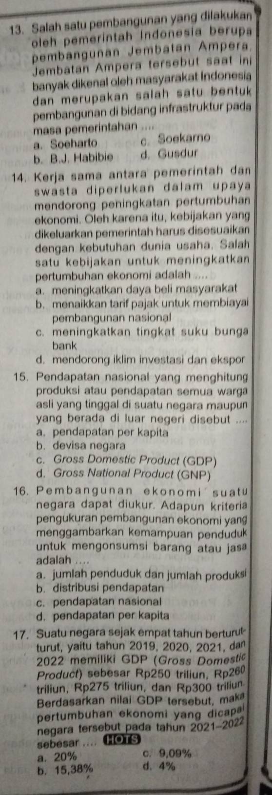 Salah satu pembangunan yang dilakukan
oleh pemerintah Indonesia berupa
pembangunan Jembatan Ampera
Jembatan Ampera tersebut saat in
banyak dikenal oleh masyarakat Indonesia
dan merupakan salah satu bentuk 
pembangunan di bidang infrastruktur pada
masa pemerintahan ....
a. Soeharto c. Soekarno
b. B.J. Habibie d. Gusdur
14. Kerja sama antara pemerintah dan
swasta diperlukan dalam upaya
mendorong peningkatan pertumbuhan
ekonomi. Oleh karena itu, kebijakan yang
dikeluarkan pemerintah harus disesuaikan
dengan kebutuhan dunia usaha. Salah
satu kebijakan untuk meningkatkan 
pertumbuhan ekonomi adalah
a. meningkatkan daya beli masyarakat
b. menaikkan tarif pajak untuk membiayai
pembangunan nasional
c. meningkatkan tingkat suku bunga
bank
d. mendorong iklim investasi dan ekspor
15. Pendapatan nasional yang menghitun
produksi atau pendapatan semua warga
asli yang tinggal di suatu negara maupun
yang berada di luar negeri disebut ....
a.pendapatan per kapita
b. devisa negara
c. Gross Domestic Product (GDP)
d. Gross National Product (GNP)
16. P emba ngunan ekonom i s u a t u
negara dapat diukur. Adapun kriteria
pengukuran pembangunan ekonomi yan
menggambarkan kemampuan pendudu
untuk mengonsumsi barang atau jas 
adalah ....
a. jumlah penduduk dan jumlah produksi
b. distribusi pendapatan
c. pendapatan nasional
d. pendapatan per kapita
17. Suatu negara sejak empat tahun berturul
turut, yaitu tahun 2019, 2020, 2021, da
2022 memiliki GDP (Gross Domestic
Product) sebesar Rp250 triliun, Rp260
triliun, Rp275 triliun, dan Rp300 triliun
Berdasarkan nilai GDP tersebut, mak
pertumbuhan ekonomi yang dicap 
negara tersebut pada tahun 2021-2022
sebesar .... HOTS
a. 20% c. 9,09%
b. 15,38% d. 4%