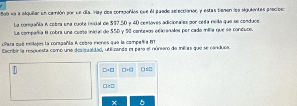 Bob va a alquilar un camión por un día. Hay dos compañías que él puede seleccionar, y estas tienen los siguientes precios: 
La compañía A cobra una cuota inicial de $97.50 y 40 centavos adicionales por cada milla que se conduce. 
La compañía B cobra una cuota inicial de $50 y 90 centavos adicionales por cada milla que se conduce. 
¿Para qué millajes la compañía A cobra menos que la compañía B? 
Escribir la respuesta como una desigualdad, utilizando m para el número de millas que se conduce.
□ □ >□ □ ≤ □
□ ≥ □
×