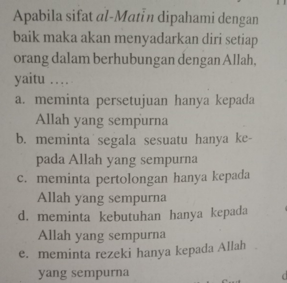 Apabila sifat al-Matín dipahami dengan
baik maka akan menyadarkan diri setiap
orang dalam berhubungan dengan Allah,
yaitu …
a. meminta persetujuan hanya kepada
Allah yang sempurna
b. meminta segala sesuatu hanya ke-
pada Allah yang sempurna
c. meminta pertolongan hanya kepada
Allah yang sempurna
d. meminta kebutuhan hanya kepada
Allah yang sempurna
e. meminta rezeki hanya kepada Allah
yang sempurna