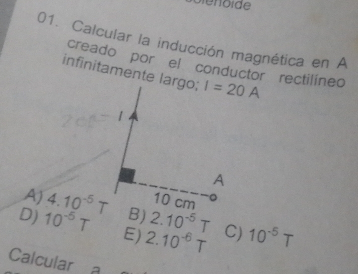 Calcular la inducción magnética en A
creado por el conductor rectilined
infinitamente largo;
A) 4.10^(-5)T 2.10^(-5)T C) 10^(-5)T
D) 10^(-5)T Ej 2.10^(-6)T
Calcular