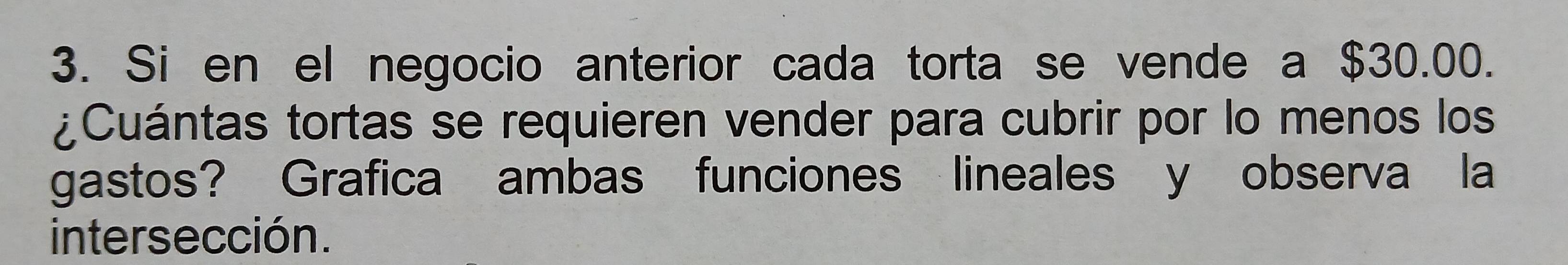 Si en el negocio anterior cada torta se vende a $30.00. 
¿Cuántas tortas se requieren vender para cubrir por lo menos los 
gastos? Grafica ambas funciones lineales y observa la 
intersección.