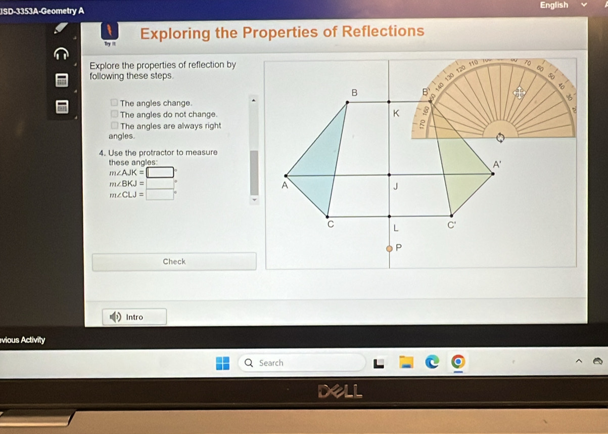 English
ISD-3353A-Geometry A
Exploring the Properties of Reflections
Try it
Explore the properties of reflection by
following these steps.
The angles change.
The angles do not change.
The angles are always right
angles.
4. Use the protractor to measure
these angles:
m∠ AJK=□°
m∠ BKJ=□°
m∠ CLJ=□°
Check
Intro
vious Activity
Search