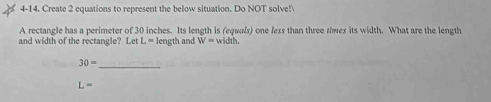 4-14. Create 2 equations to represent the below situation. Do NOT solve! 
A rectangle has a perimeter of 30 inches. Its length is (equals) one less than three times its width. What are the length 
and width of the rectangle? Let L= length and W= width.
30= _
L=