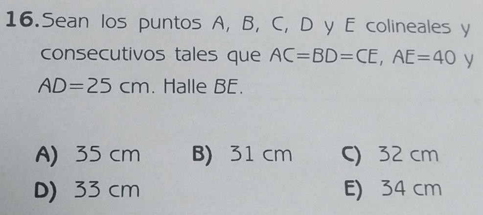 Sean los puntos A, B, C, D y E colineales y
consecutivos tales que AC=BD=CE, AE=40 y
AD=25cm. Halle BE.
A) 35 cm B) 31 cm C) 32 cm
D) 33 cm E) 34 cm