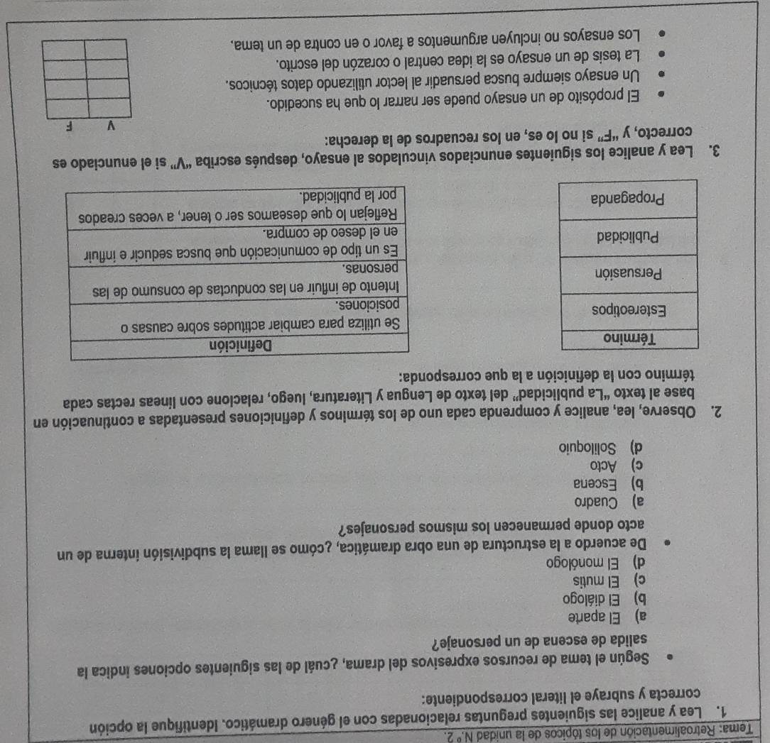 Tema: Retroalimentación de los tópicos de la unidad N.^circ 2. 
1. Lea y analice las siguientes preguntas relacionadas con el género dramático. Identifique la opción
correcta y subraye el literal correspondiente:
Según el tema de recursos expresivos del drama, ¿cuál de las siguientes opciones indica la
salida de escena de un personaje?
a) El aparte
b) El diálogo
c) El mutis
d) El monólogo
De acuerdo a la estructura de una obra dramática, ¿cómo se llama la subdivisión interna de un
acto donde permanecen los mismos personajes?
a) Cuadro
b) Escena
c) Acto
d) Soliloquio
2. Observe, lea, analice y comprenda cada uno de los términos y definiciones presentadas a continuación en
base al texto “La publicidad” del texto de Lengua y Literatura, luego, relacione con líneas rectas cada
término con la definición a la que corresponda:




3. Lea y analice los siguientes enunciados vinculados al ensayo, después escriba “V” si el enunciado es
correcto, y “F” si no lo es, en los recuadros de la derecha:
El propósito de un ensayo puede ser narrar lo que ha sucedido.
Un ensayo siempre busca persuadir al lector utilizando datos técnicos.
La tesis de un ensayo es la idea central o corazón del escrito.
Los ensayos no incluyen argumentos a favor o en contra de un tema.