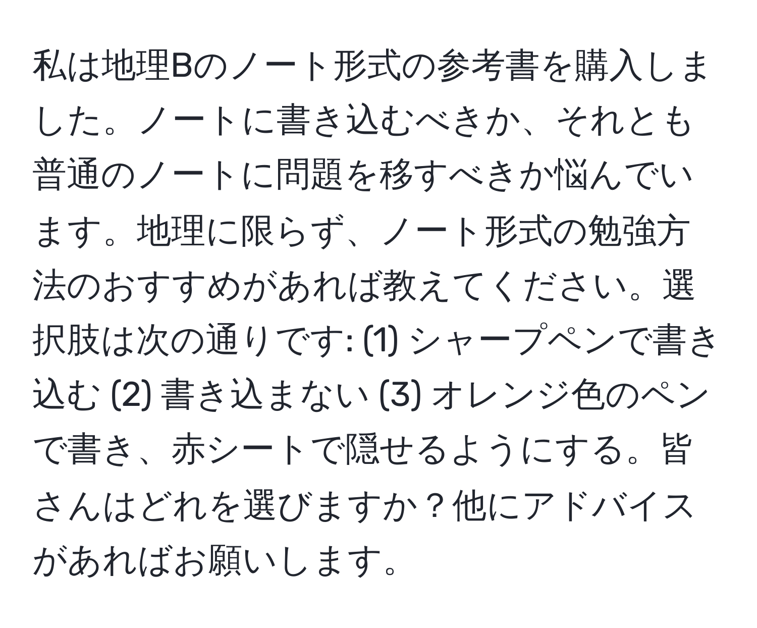 私は地理Bのノート形式の参考書を購入しました。ノートに書き込むべきか、それとも普通のノートに問題を移すべきか悩んでいます。地理に限らず、ノート形式の勉強方法のおすすめがあれば教えてください。選択肢は次の通りです: (1) シャープペンで書き込む (2) 書き込まない (3) オレンジ色のペンで書き、赤シートで隠せるようにする。皆さんはどれを選びますか？他にアドバイスがあればお願いします。