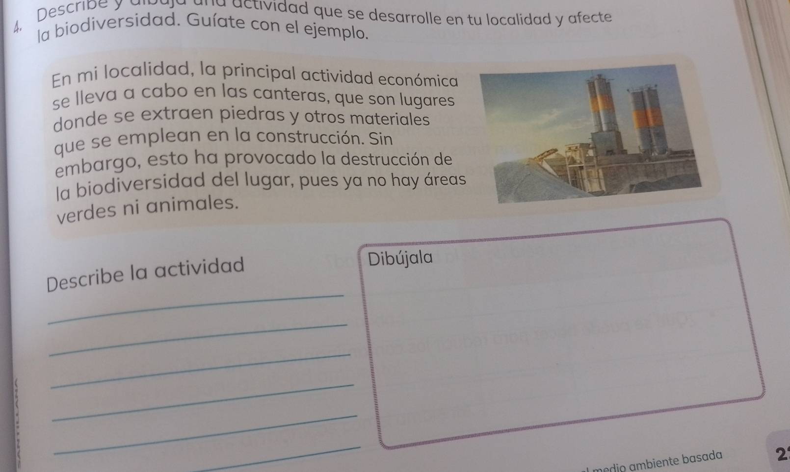 Describe y alpaja ana actividad que se desarrolle en tu localidad y afecte 
la biodiversidad. Guíate con el ejemplo. 
En mi localidad, la principal actividad económica 
se lleva a cabo en las canteras, que son lugares 
donde se extraen piedras y otros materiales 
que se emplean en la construcción. Sin 
embargo, esto ha provocado la destrucción de 
la biodiversidad del lugar, pues ya no hay áreas 
verdes ni animales. 
Describe la actividad 
Dibújala 
_ 
_ 
_ 
_ 
_ 
_ 
módio ambiente basada 2