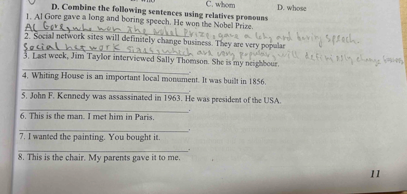 C. whom D. whose
D. Combine the following sentences using relatives pronouns
_
1. Al Gore gave a long and boring speech. He won the Nobel Prize.
_
2. Social network sites will definitely change business. They are very popular
_
3. Last week, Jim Taylor interviewed Sally Thomson. She is my neighbour.
.
_
4. Whiting House is an important local monument. It was built in 1856.
.
5. John F. Kennedy was assassinated in 1963. He was president of the USA.
_
.
6. This is the man. I met him in Paris.
_.
7. I wanted the painting. You bought it.
_.
8. This is the chair. My parents gave it to me.
11