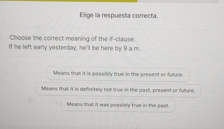 Elige la respuesta correcta.
Choose the correct meaning of the if-clause.
If he left early yesterday, he'll be here by 9 a.m.
Means that it is possibly true in the present or future.
Means that it is definitely not true in the past, present or future.
Means that it was possibly true in the past.