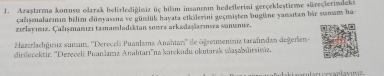 Araştırma konusu olarak belirlediğiniz üç bilim insanının hedeflerini gerçekleştirme süreçlerindeki 
çalışmalarının bilim dünyasına ve günlük hayata etkilerini geçmişten bugüne yansıtan bir sunum ha- 
zırlayınız. Çalışmanızı tamamladıktan sonra arkadaşlarınıza sununuz. 
Hazırladığınız sunum, “Dereceli Puanlama Anahtarı” ile öğretmeniniz tarafından değerlen- 
dirilecektir. “Dereceli Puanlama Anahtarı”na karekodu okutarak ulaşabilirsiniz. 
udaki soruları cevaplavınız.